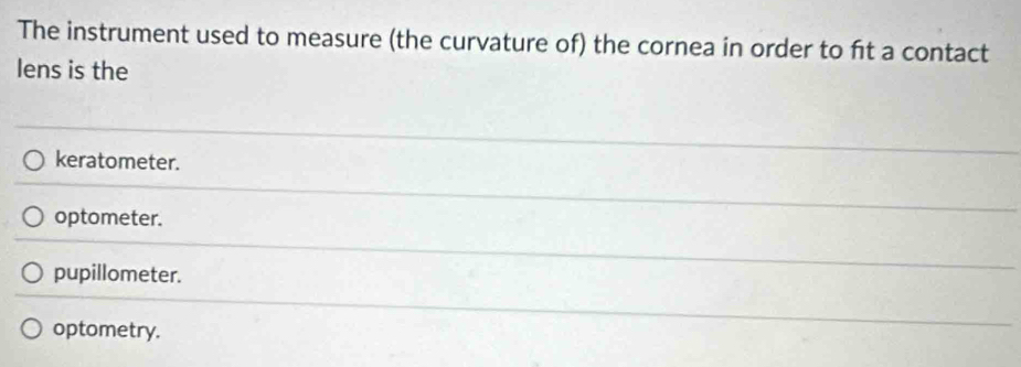 The instrument used to measure (the curvature of) the cornea in order to ft a contact
lens is the
keratometer.
optometer.
pupillometer.
optometry.