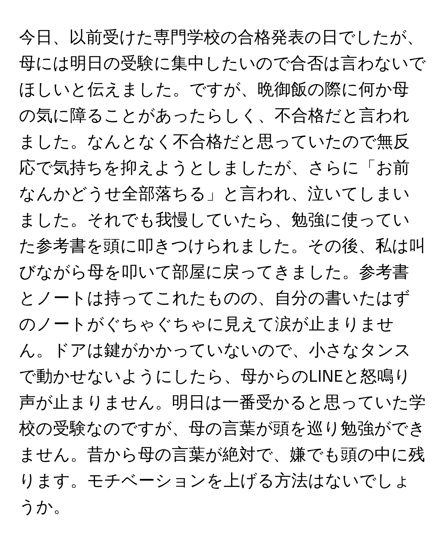 今日、以前受けた専門学校の合格発表の日でしたが、母には明日の受験に集中したいので合否は言わないでほしいと伝えました。ですが、晩御飯の際に何か母の気に障ることがあったらしく、不合格だと言われました。なんとなく不合格だと思っていたので無反応で気持ちを抑えようとしましたが、さらに「お前なんかどうせ全部落ちる」と言われ、泣いてしまいました。それでも我慢していたら、勉強に使っていた参考書を頭に叩きつけられました。その後、私は叫びながら母を叩いて部屋に戻ってきました。参考書とノートは持ってこれたものの、自分の書いたはずのノートがぐちゃぐちゃに見えて涙が止まりません。ドアは鍵がかかっていないので、小さなタンスで動かせないようにしたら、母からのLINEと怒鳴り声が止まりません。明日は一番受かると思っていた学校の受験なのですが、母の言葉が頭を巡り勉強ができません。昔から母の言葉が絶対で、嫌でも頭の中に残ります。モチベーションを上げる方法はないでしょうか。