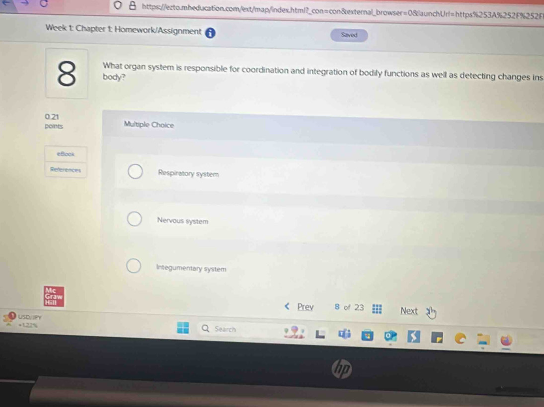 Week 1: Chapter 1: Homework/Assignment Saved
What organ system is responsible for coordination and integration of bodily functions as well as detecting changes ins
8 body?
0.21 Multiple Choice
points
eBook
References Respiratory system
Nervous system
Integumentary system
Prev 8 of 23 Next
USD/JFY
+122% Search