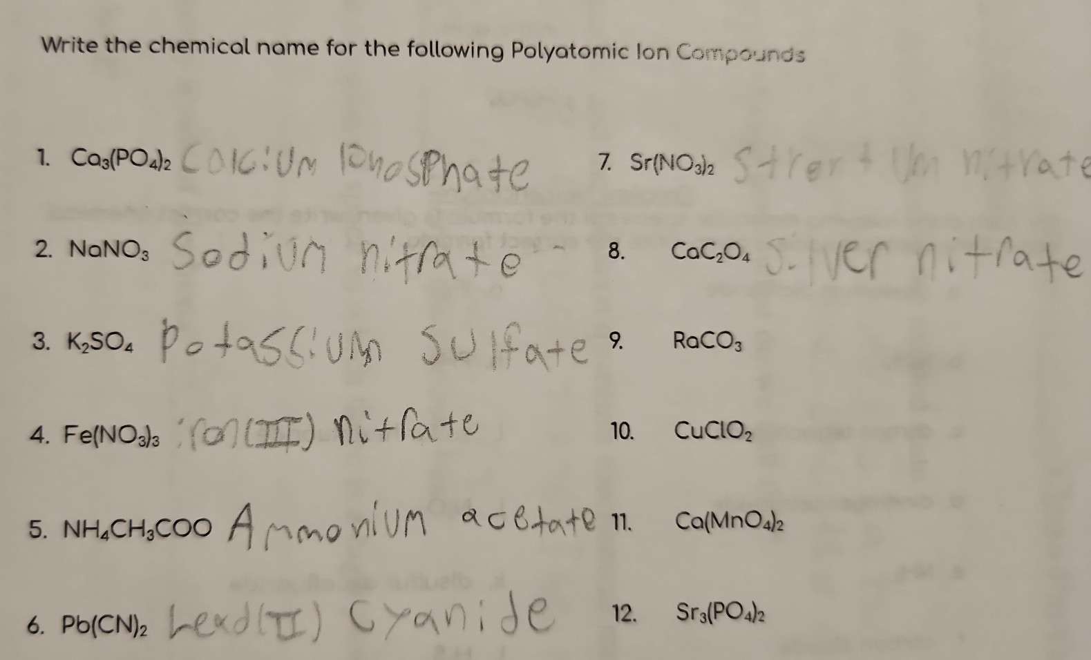 Write the chemical name for the following Polyatomic Ion Compounds 
1. Ca_3(PO_4)_2 7. Sr(NO_3)_2
2. 1 VaNO_3 8. CaC_2O_4
3. K_2SO_4 9. RaCO_3
4. Fe(NO_3)_3 10. CuClO_2
5. NH_4CH_3COO
11. Ca(MnO_4)_2
6. Pb(CN)_2
12. Sr_3(PO_4)_2