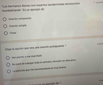 "Los hermanos Alonso son expertos taxidermistas reconocidos 5 punto
mundialmente". Es un ejemplo de:
Oración compuesta
Oración simple
Frase
Elige la opción que sea una oración yuxtapuesta: * 5 punt
Ven pronto o me marcharé
No paré de trabajar toda la semana, necesito un descanso
La película que me recomendaste es muy buena
es un ejemplo de: * 5 pu