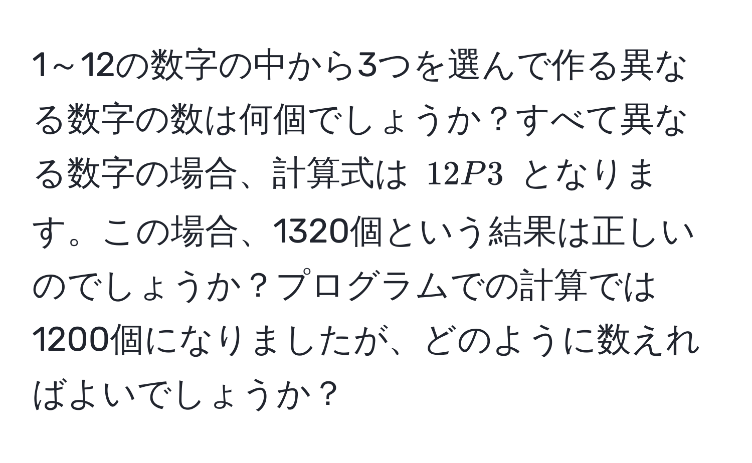 1～12の数字の中から3つを選んで作る異なる数字の数は何個でしょうか？すべて異なる数字の場合、計算式は $12P3$ となります。この場合、1320個という結果は正しいのでしょうか？プログラムでの計算では1200個になりましたが、どのように数えればよいでしょうか？