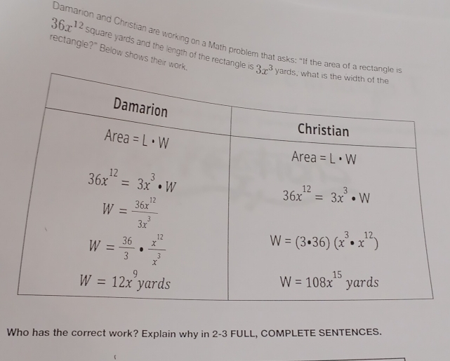 36x^(12)
Damarion and Christian are working on a Math problem that asks: "If the area of 
rectangle?" Below shows their wor square yards and the length of the rectangle is
Who has the correct work? Explain why in 2-3 FULL, COMPLETE SENTENCES.