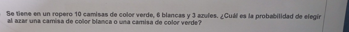 Se tiene en un ropero 10 camisas de color verde, 6 blancas y 3 azules. ¿Cuál es la probabilidad de elegir 
al azar una camisa de color blanca o una camisa de color verde?