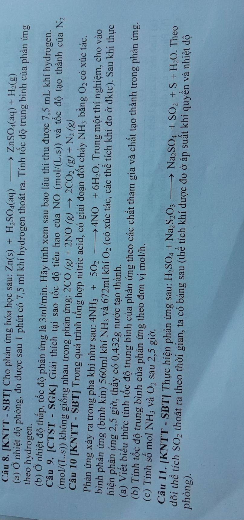 [KNTT - SBT] Cho phản ứng hóa học sau: Zn(s)+H_2SO_4(aq) to ZnSO_4(aq)+H_2(g)
(a) Ở nhiệt độ phòng, đo được sau 1 phút có 7,5 ml khí hydrogen thoát ra. Tính tốc độ trung bình của phản ứng
theo hydrogen.
(b) Ở nhiệt độ thấp, tốc độ phản ứng là 3ml/min. Hãy tính xem sau bao lâu thì thu được 7,5 mL khí hydrogen.
Câu 9. [CTST - SGK] Giải thích tại sao tốc độ tiêu hao của NO ở m D1/(L.S)) và tốc độ tạo thành của N_2
(mc V(L.S)) không giống nhau trong phản ứng: 2CO(g)+2NO(g)to 2CO_2(g)+N_2(g)
Câu 10 [KNTT - SBT] Trong quá trình tổng hợp nitric acid, có giai đoạn đốt cháy NH_3 bǎng O_2 có xúc tác.
Phản ứng xảy ra trong pha khí như sau: 4NH_3+5O_2to 4NO+6H_2O. Trong một thí nghiệm, cho vào
bình phản ứng (bình kín) 560ml khí NH_3 và 672ml khí O_2 (có xúc tác, các thể tích khí đo ở đktc). Sau khi thực
hiện phản ứng 2,5 giờ, thấy có 0,432g nước tạo thành.
(a) Viết biểu thức tính tốc độ trung bình của phản ứng theo các chất tham gia và chất tạo thành trong phản ứng.
(b) Tính tốc độ trung bình của phản ứng theo đơn vị mol/h.
(c) Tính số mol NH_3 và O_2 sau 2,5 giờ.
Câu 11. [KNTT - SBT] Thực hiện phản ứng sau: H_2SO_4+Na_2S_2O_3to Na_2SO_4+SO_2+S+H_2O. Theo
dõi thể tích SO_2 thoát ra theo thời gian, ta có bảng sau (thể tích khí được đo ở áp suất khí quyền và nhiệt độ
phòng).