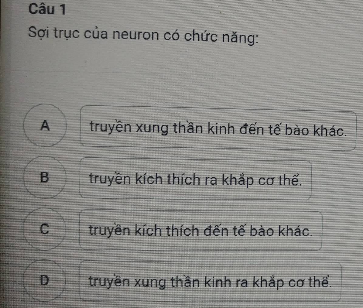 Sợi trục của neuron có chức năng:
A truyền xung thần kinh đến tế bào khác.
B truyền kích thích ra khắp cơ thể.
C truyền kích thích đến tế bào khác.
truyền xung thần kinh ra khắp cơ thể.