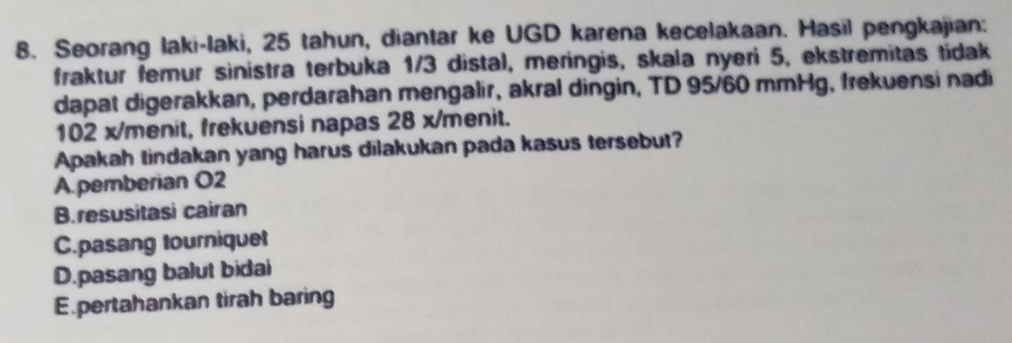 Seorang laki-laki, 25 tahun, diantar ke UGD karena kecelakaan. Hasil pengkajian:
fraktur femur sinistra terbuka 1/3 distal, meringis, skala nyeri 5, ekstremitas tidak
dapat digerakkan, perdarahan mengalir, akral dingin, TD 95/60 mmHg, frekuensi nadi
102 x/ menit, frekuensi napas 28 x/ menit.
Apakah tindakan yang harus dilakukan pada kasus tersebut?
A.pemberian O2
B. resusitasi cairan
C.pasang tourniquet
D.pasang balut bidai
E.pertahankan tirah baring