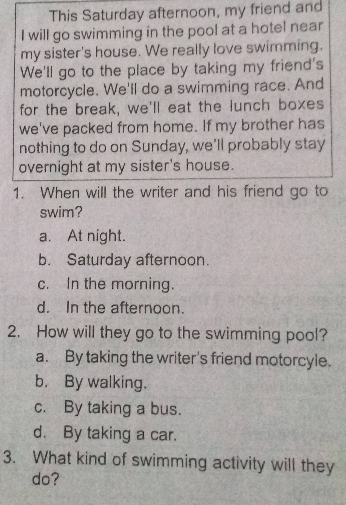 This Saturday afternoon, my friend and
I will go swimming in the pool at a hotel near
my sister's house. We really love swimming.
We'll go to the place by taking my friend's
motorcycle. We'll do a swimming race. And
for the break, we'll eat the lunch boxes
we've packed from home. If my brother has
nothing to do on Sunday, we'll probably stay
overnight at my sister's house.
1. When will the writer and his friend go to
swim?
a. At night.
b. Saturday afternoon.
c. In the morning.
d. In the afternoon.
2. How will they go to the swimming pool?
a. By taking the writer's friend motorcyle.
b. By walking.
c. By taking a bus.
d. By taking a car.
3. What kind of swimming activity will they
do?