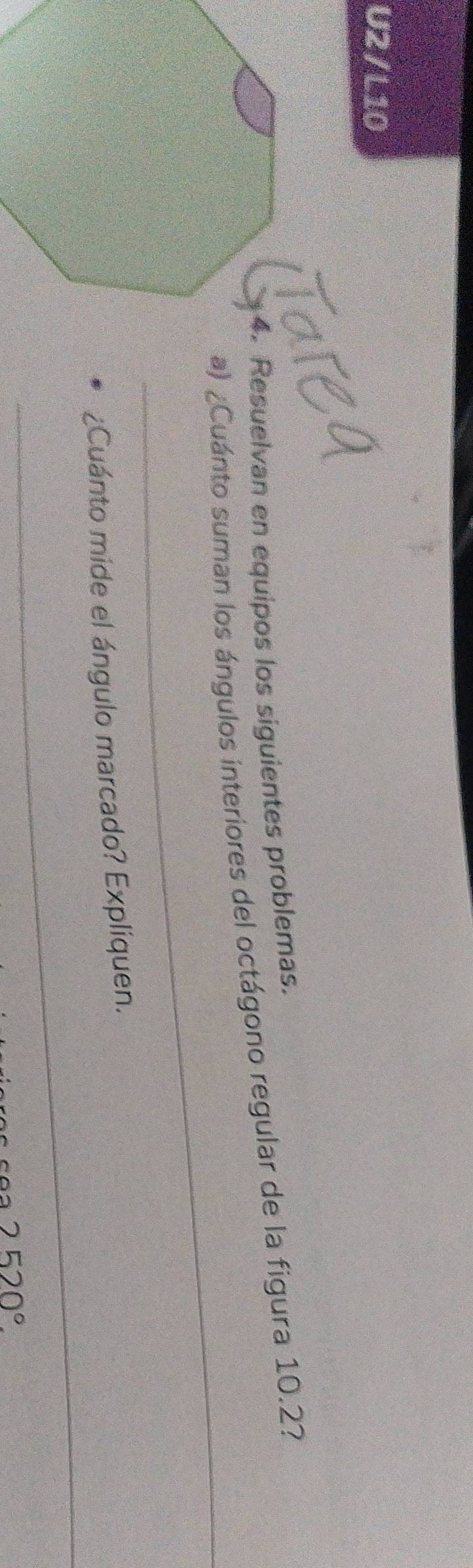 U2 / L10 
4. Resuelvan en equipos los siguientes problemas. 
_ 
a) ¿Cuánto suman los ángulos interiores del octágono regular de la figura 10.2? 
_ 
¿Cuánto mide el ángulo marcado? Expliquen.
2520°.