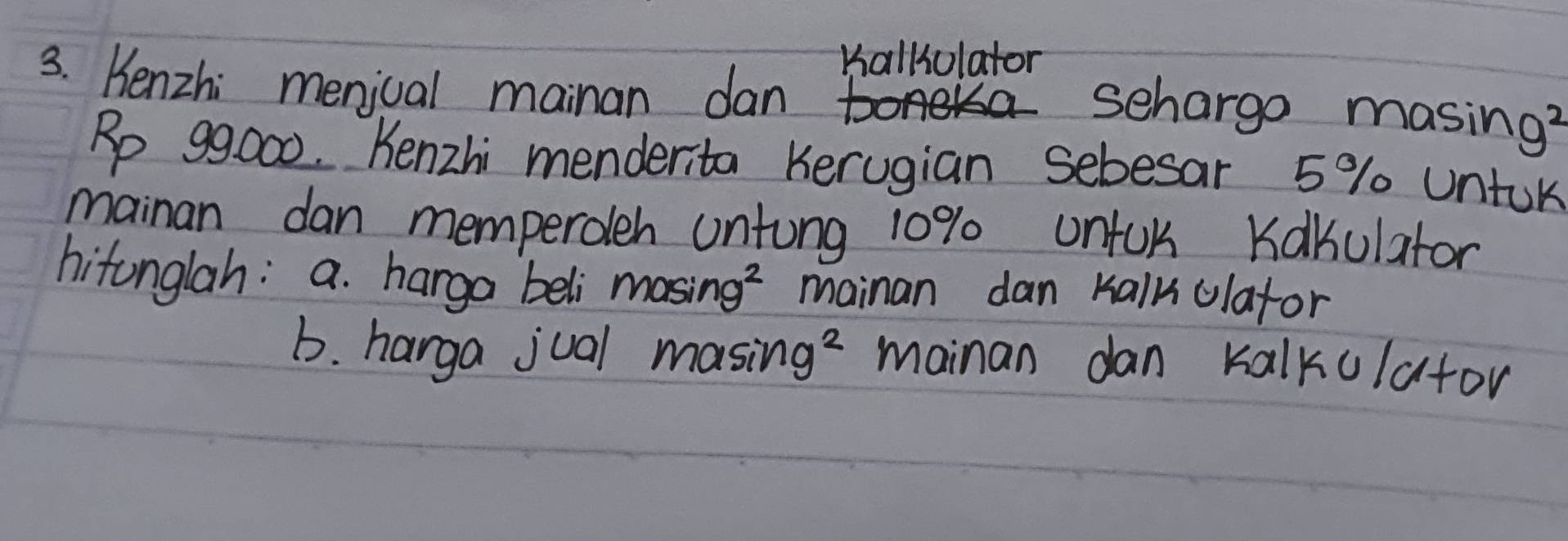 Kallolator
3. Henzhi menjual mainan dan
schargo masing?
Rp 99000. Kenzhi menderita Kerugian sebesar 5% untok
mainan dan memperoleh untung 10% unfUk Kakulator
hitonglah: a. harga beli masin g^2 mainan dan Kalk olafor
b. harga jual m asin g^2 mainan dan kalkulator