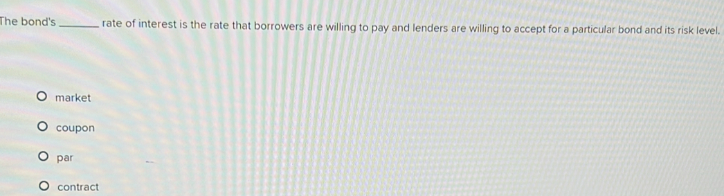 The bond's _rate of interest is the rate that borrowers are willing to pay and lenders are willing to accept for a particular bond and its risk level.
market
coupon
par
contract