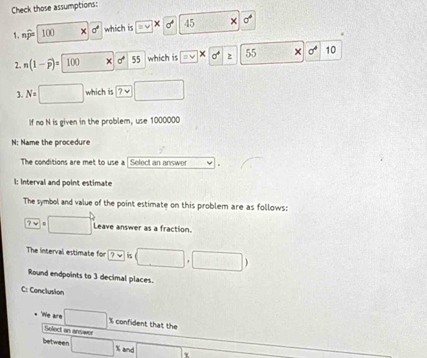 Check those assumptions: 
1. nwidehat p= 100 × sigma^4 which is = V × sigma^6 45 × a^4
2. n(1-widehat p)=100 × sigma^6 55 which is = V × sigma^6 ≥ 55 × sigma^4 10 
3. N= □ which is □
If no N is given in the problem, use 1000000
N: Name the procedure 
The conditions are met to use a Select an answer . 
I: Interval and point estimate 
The symbol and value of the point estimate on this problem are as follows:
?vee =□ Leave answer as a fraction. 
The interval estimate for ?v is (□ ,□ )
Round endpoints to 3 decimal places. 
C: Conclusion 
We are □ % confident that the 
Select an answer 
between □ % and □ α