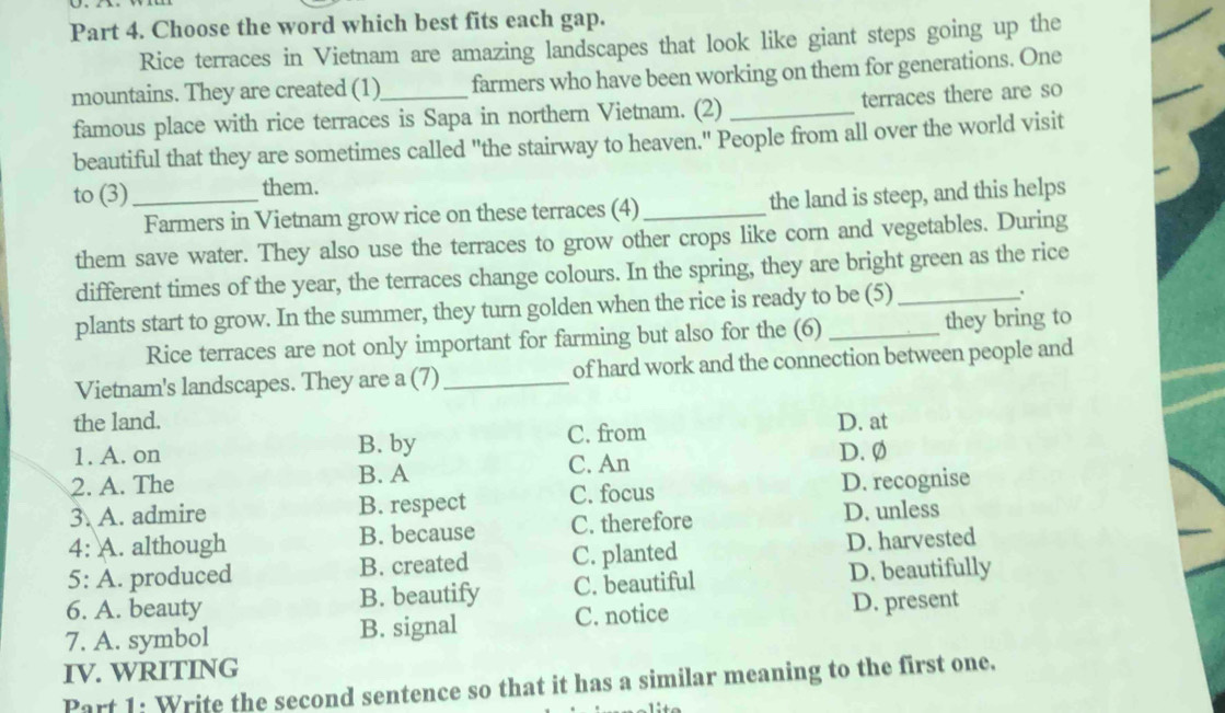 Choose the word which best fits each gap.
Rice terraces in Vietnam are amazing landscapes that look like giant steps going up the
mountains. They are created (1)_ farmers who have been working on them for generations. One
famous place with rice terraces is Sapa in northern Vietnam. (2) _terraces there are so
beautiful that they are sometimes called "the stairway to heaven." People from all over the world visit
to (3)_ them.
Farmers in Vietnam grow rice on these terraces (4)_ the land is steep, and this helps
them save water. They also use the terraces to grow other crops like corn and vegetables. During
different times of the year, the terraces change colours. In the spring, they are bright green as the rice
plants start to grow. In the summer, they turn golden when the rice is ready to be (5)
、.
Rice terraces are not only important for farming but also for the (6) they bring to
Vietnam's landscapes. They are a (7) _of hard work and the connection between people and
the land. D. at
1. A. on B. by C. from
2. A. The B. A C. An D. Ø
3. A. admire B. respect C. focus D. recognise
4: A. although B. because C. therefore D. unless
5: A. produced B. created C. planted D. harvested
6. A. beauty B. beautify C. beautiful D. beautifully
C. notice D. present
7. A. symbol B. signal
IV. WRITING
Part 1: Write the second sentence so that it has a similar meaning to the first one.