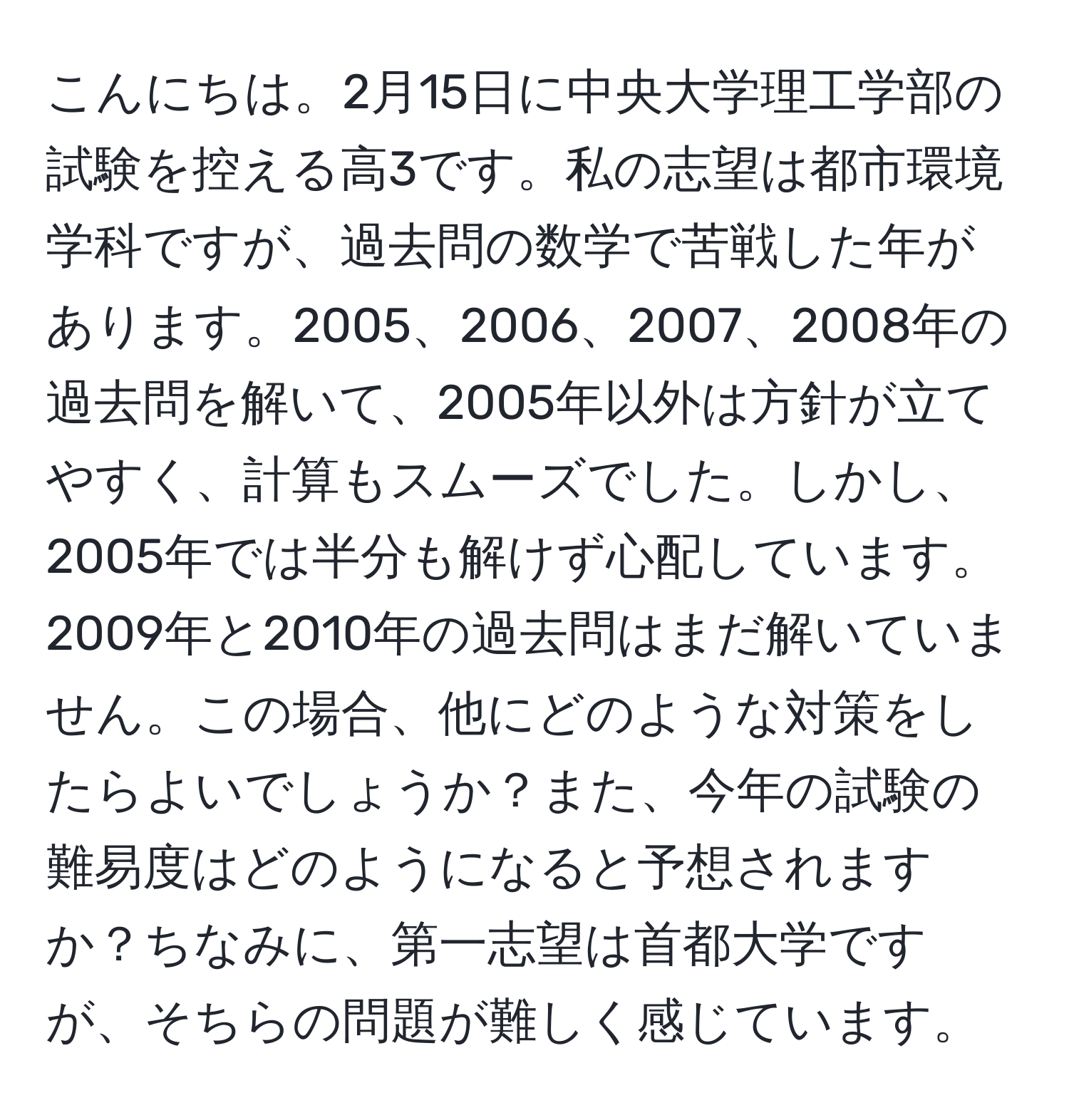 こんにちは。2月15日に中央大学理工学部の試験を控える高3です。私の志望は都市環境学科ですが、過去問の数学で苦戦した年があります。2005、2006、2007、2008年の過去問を解いて、2005年以外は方針が立てやすく、計算もスムーズでした。しかし、2005年では半分も解けず心配しています。2009年と2010年の過去問はまだ解いていません。この場合、他にどのような対策をしたらよいでしょうか？また、今年の試験の難易度はどのようになると予想されますか？ちなみに、第一志望は首都大学ですが、そちらの問題が難しく感じています。