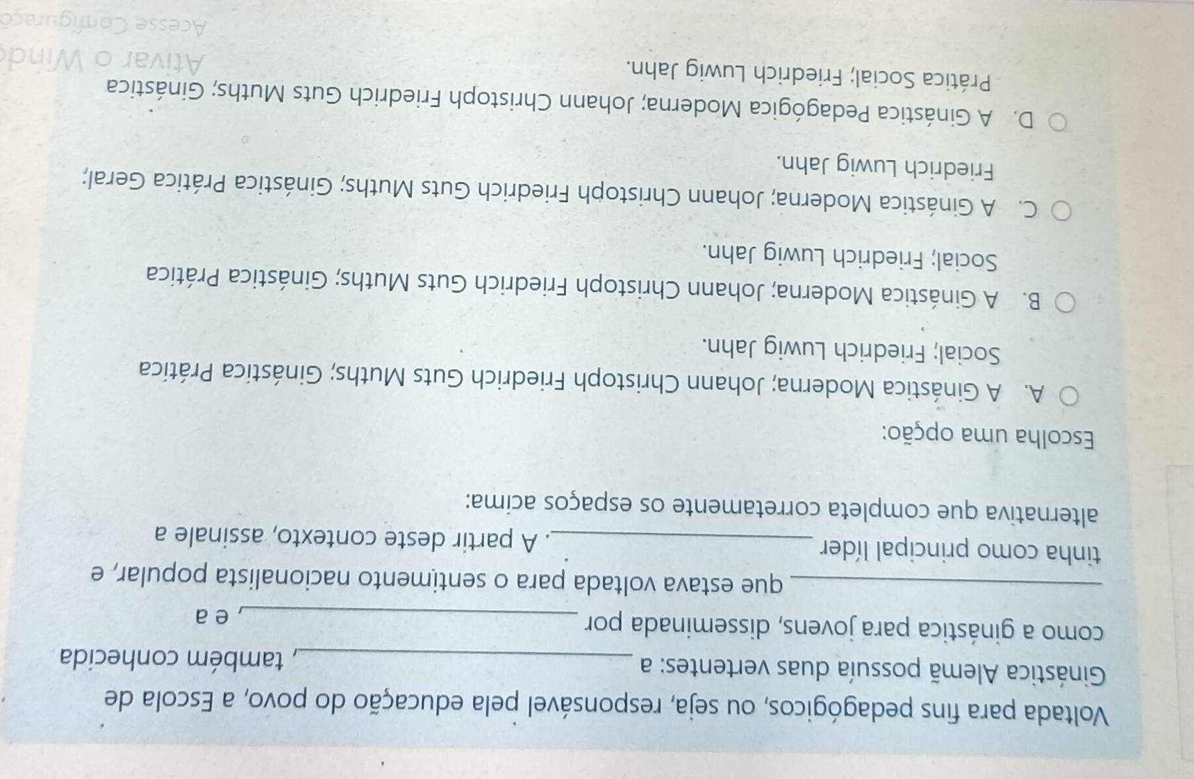 Voltada para fins pedagógicos, ou seja, responsável pela educação do povo, a Escola de
Ginástica Alemã possuía duas vertentes: a_
, também conhecida
como a ginástica para jovens, disseminada por_
, e a
_que estava voltada para o sentimento nacionalista popular, e
tinha como principal líder _. A partir deste contexto, assinale a
alternativa que completa corretamente os espaços acima:
Escolha uma opção:
A. A Ginástica Moderna; Johann Christoph Friedrich Guts Muths; Ginástica Prática
Social; Friedrich Luwig Jahn.
B. A Ginástica Moderna; Johann Christoph Friedrich Guts Muths; Ginástica Prática
Social; Friedrich Luwig Jahn.
C. A Ginástica Moderna; Johann Christoph Friedrich Guts Muths; Ginástica Prática Geral;
Friedrich Luwig Jahn.
D. A Ginástica Pedagógica Moderna; Johann Christoph Friedrich Guts Muths; Ginástica
Prática Social; Friedrich Luwig Jahn.
Ativar o
Acesse Configuraço
