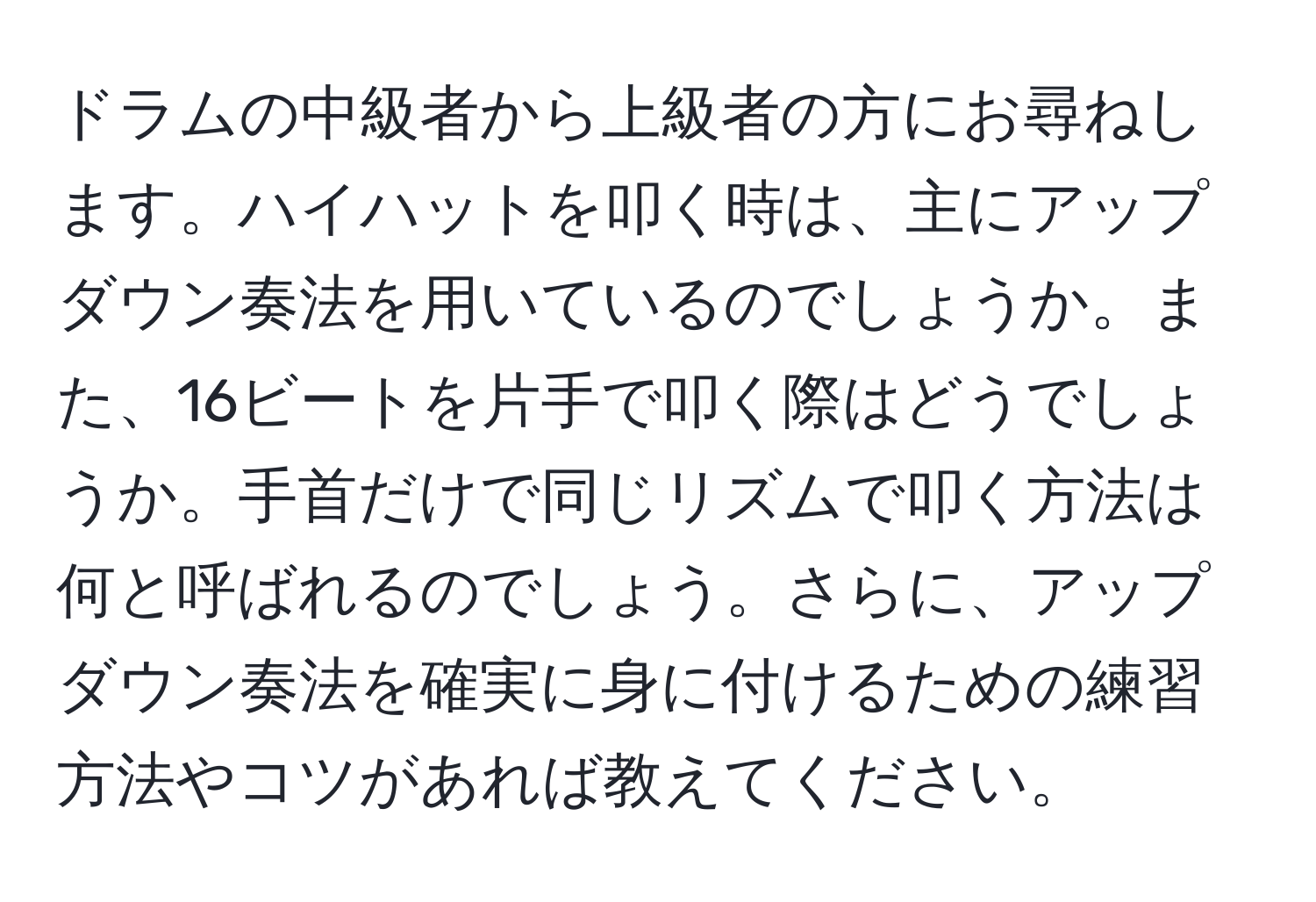 ドラムの中級者から上級者の方にお尋ねします。ハイハットを叩く時は、主にアップダウン奏法を用いているのでしょうか。また、16ビートを片手で叩く際はどうでしょうか。手首だけで同じリズムで叩く方法は何と呼ばれるのでしょう。さらに、アップダウン奏法を確実に身に付けるための練習方法やコツがあれば教えてください。