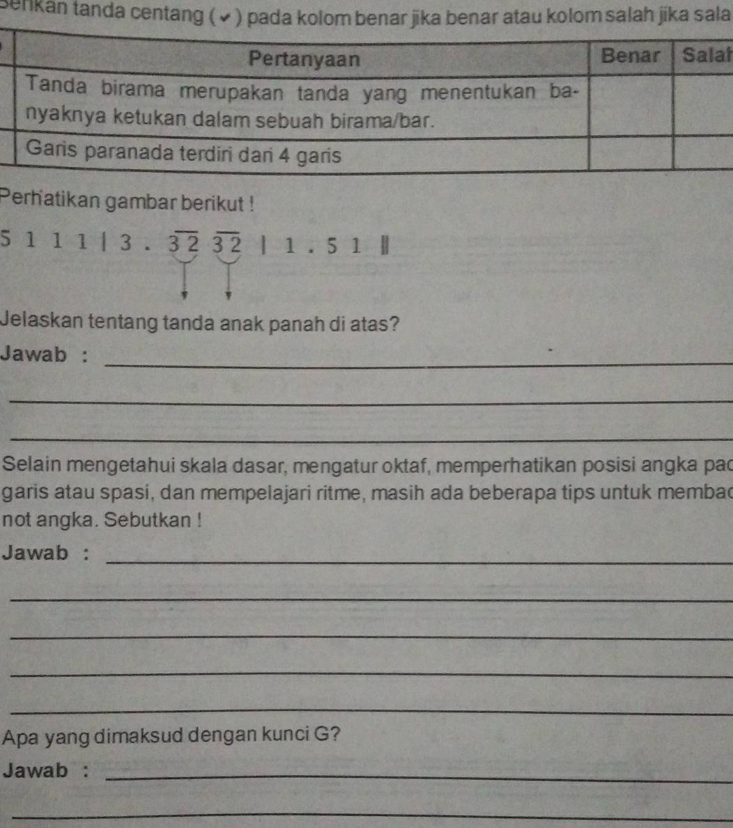 Benkan tanda centanah jika sala 
t 
Perhatikan gambar berikut !
5111|3.overline 32overline 32|1.51||
Jelaskan tentang tanda anak panah di atas? 
Jawab :_ 
_ 
_ 
Selain mengetahui skala dasar, mengatur oktaf, memperhatikan posisi angka pac 
garis atau spasi, dan mempelajari ritme, masih ada beberapa tips untuk membad 
not angka. Sebutkan ! 
Jawab :_ 
_ 
_ 
_ 
_ 
Apa yang dimaksud dengan kunci G? 
Jawab :_ 
_