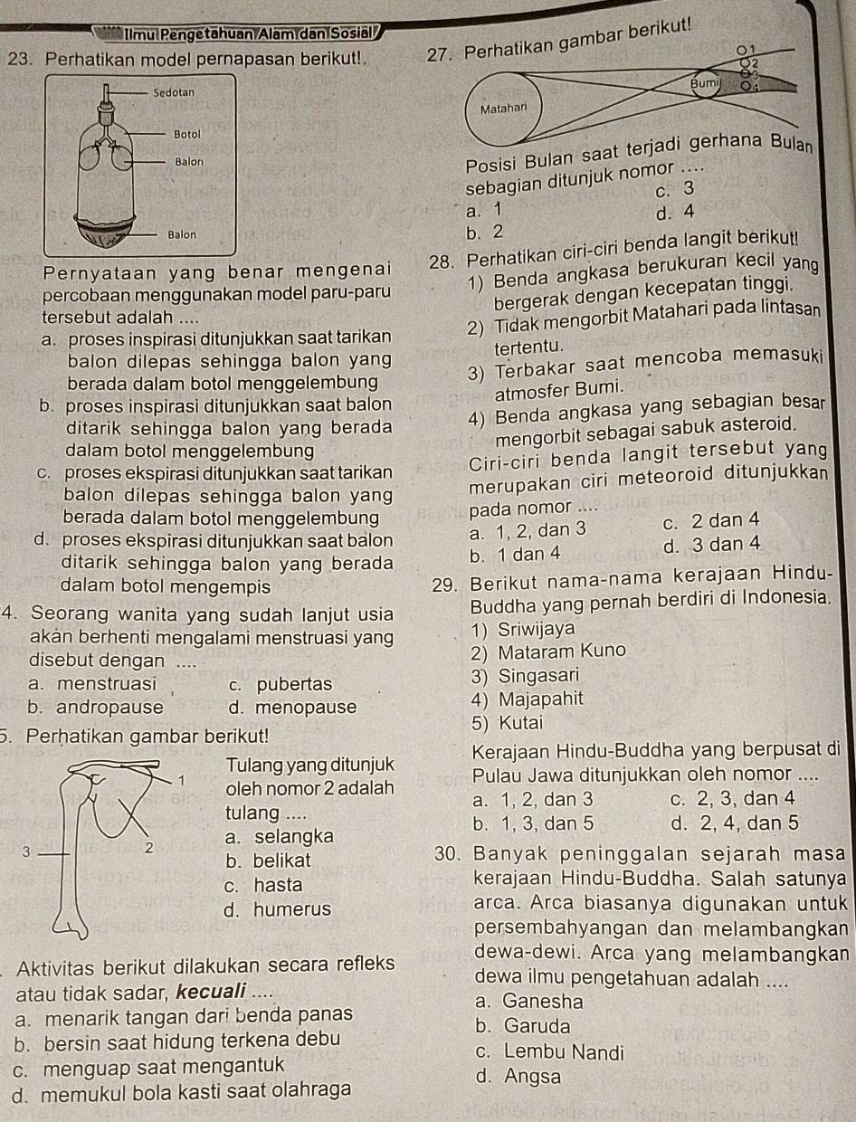 Ilmu Pengetahuan Alam dan Sosial
23. Perhatikan model pernapasan berikut! 
sebagian ditunjuk nomor ....
c. 3
a. 1 d. 4
b. 2
Pernyataan yang benar mengenai 28. Perhatikan ciri-ciri benda langit berikut!
1) Benda angkasa berukuran kecil yang
bergerak dengan kecepatan tinggi.
percobaan menggunakan model paru-paru
tersebut adalah ....
2) Tidak mengorbit Matahari pada lintasan
a. proses inspirasi ditunjukkan saat tarikan
tertentu.
balon dilepas sehingga balon yang
berada dalam botol menggelembung
3) Terbakar saat mencoba memasuki
atmosfer Bumi.
b. proses inspirasi ditunjukkan saat balon
ditarik sehingga balon yang berada 
4) Benda angkasa yang sebagian besar
mengorbit sebagai sabuk asteroid.
dalam botol menggelembung
c. proses ekspirasi ditunjukkan saat tarikan Ciri-ciri benda langit tersebut yan
balon dilepas sehingga balon yang
merupakan ciri meteoroid ditunjukkan
berada dalam botol menggelembung
pada nomor ....
d. proses ekspirasi ditunjukkan saat balon a. 1, 2, dan 3 c. 2 dan 4
ditarik sehingga balon yang berada b. 1 dan 4 d. 3 dan 4
dalam botol mengempis
29. Berikut nama-nama kerajaan Hindu-
4. Seorang wanita yang sudah lanjut usia Buddha yang pernah berdiri di Indonesia.
akan berhenti mengalami menstruasi yang 1) Sriwijaya
disebut dengan  … 2) Mataram Kuno
a. menstruasi c. pubertas 3) Singasari
b. andropause d. menopause 4) Majapahit
5. Perhatikan gambar berikut! 5) Kutai
Kerajaan Hindu-Buddha yang berpusat di
Tulang yang ditunjuk Pulau Jawa ditunjukkan oleh nomor ....
oleh nomor 2 adalah a. 1, 2, dan 3 c. 2, 3, dan 4
tulang ....
b. 1, 3, dan 5 d. 2, 4, dan 5
a. selangka
30. Banyak peninggalan sejarah masa
b. belikat
c. hasta kerajaan Hindu-Buddha. Salah satunya
d. humerus arca. Arca biasanya digunakan untuk
persembahyangan dan melambangkan
dewa-dewi. Arca yang melambangkan
Aktivitas berikut dilakukan secara refleks dewa ilmu pengetahuan adalah ....
atau tidak sadar, kecuali ....
a. Ganesha
a. menarik tangan dari benda panas b. Garuda
b. bersin saat hidung terkena debu c. Lembu Nandi
c. menguap saat mengantuk d. Angsa
d. memukul bola kasti saat olahraga