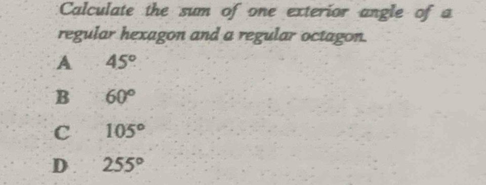 Calculate the sum of one exterior angle of a
regular hexagon and a regular octagon.
A 45°
B 60°
C 105°
D 255°