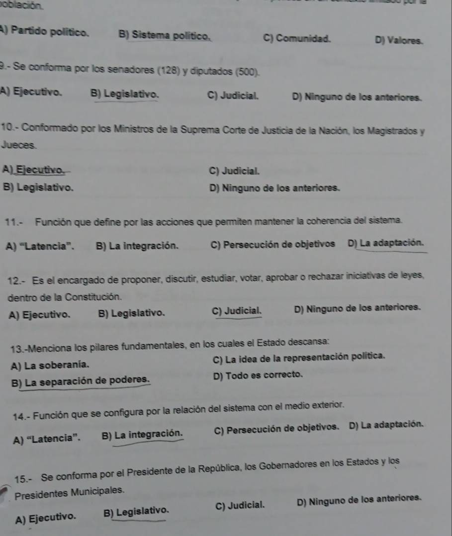 población.
A) Partido político. B) Sistema político, C) Comunidad. D) Valores.
9.- Se conforma por los senadores (128) y diputados (500).
A) Ejecutivo. B) Legislativo. C) Judicial. D) Ninguno de los anteriores.
10.- Conformado por los Ministros de la Suprema Corte de Justicia de la Nación, los Magistrados y
Jueces.
A) Ejecutivo. C) Judicial.
B) Legislativo. D) Ninguno de los anteriores.
11.- Función que define por las acciones que permiten mantener la coherencia del sistema.
A) “Latencia”. B) La integración. C) Persecución de objetivos D) La adaptación.
12.- Es el encargado de proponer, discutir, estudiar, votar, aprobar o rechazar iniciativas de leyes,
dentro de la Constitución.
A) Ejecutivo. B) Legislativo. C) Judicial. D) Ninguno de los anteriores.
13.-Menciona los pilares fundamentales, en los cuales el Estado descansa:
A) La soberanía. C) La idea de la representación política.
B) La separación de poderes. D) Todo es correcto.
14.- Función que se configura por la relación del sistema con el medio exterior.
A) “Latencia”. B) La integración. C) Persecución de objetivos. D) La adaptación.
15.- Se conforma por el Presidente de la República, los Gobernadores en los Estados y los
Presidentes Municipales.
A) Ejecutivo. B) Legislativo. C) Judicial. D) Ninguno de los anteriores.