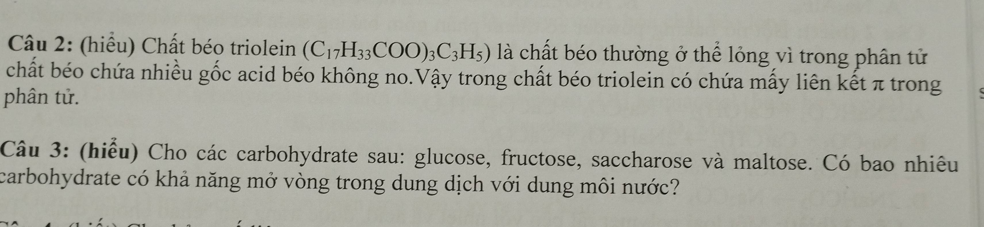 (hiểu) Chất béo triolein (C_17H_33COO)_3C_3H_5) là chất béo thường ở thể lỏng vì trong phân tử 
chất béo chứa nhiều gốc acid béo không no.Vậy trong chất béo triolein có chứa mấy liên kết π trong 
phân tử. 
Câu 3: (hiểu) Cho các carbohydrate sau: glucose, fructose, saccharose và maltose. Có bao nhiêu 
carbohydrate có khả năng mở vòng trong dung dịch với dung môi nước?