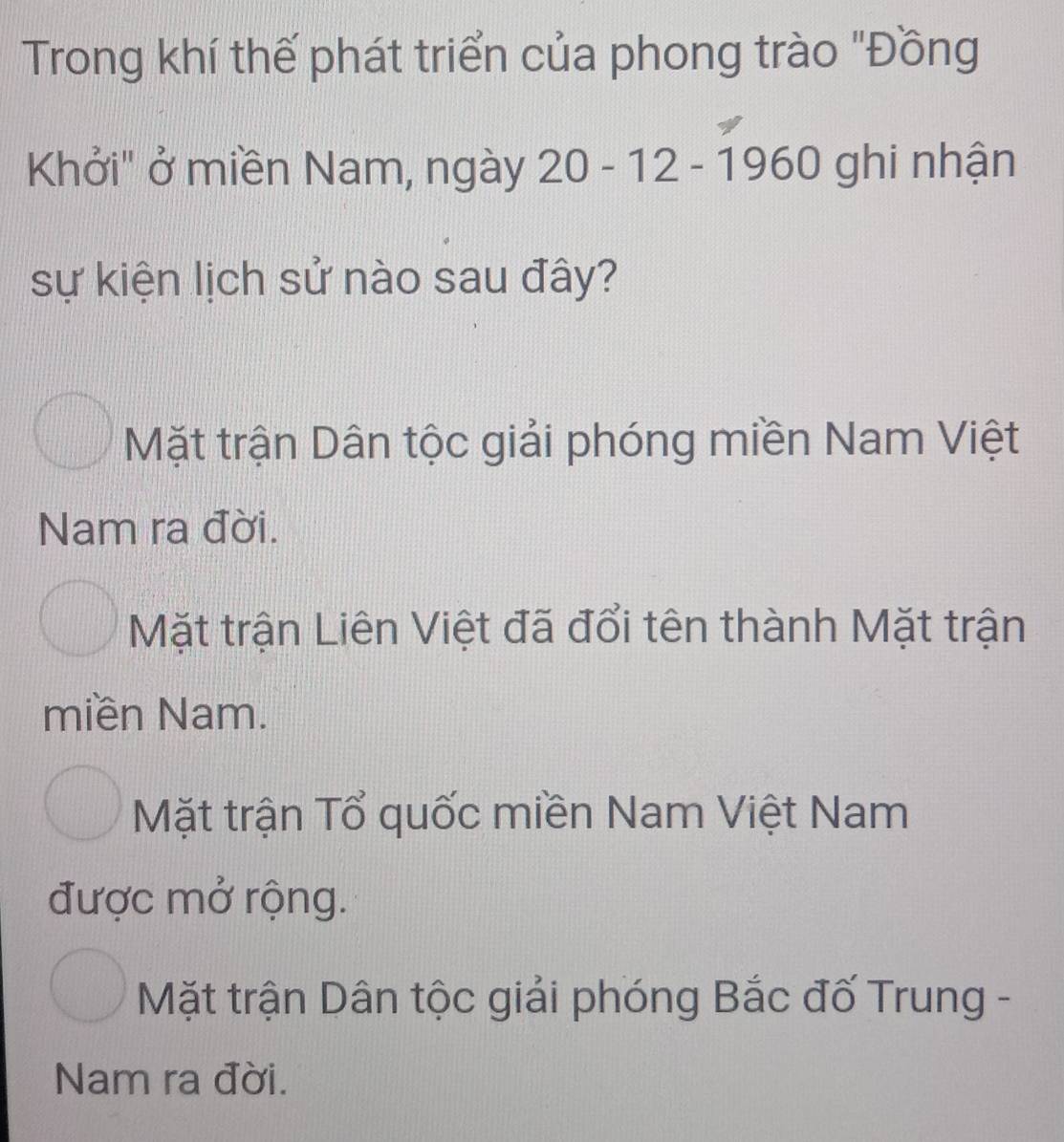 Trong khí thế phát triển của phong trào "Đồng
Khởi" ở miền Nam, ngày y 20 - 12 - 1960 ghi nhận
sự kiện lịch sử nào sau đây?
Mặt trận Dân tộc giải phóng miền Nam Việt
Nam ra đời.
Mặt trận Liên Việt đã đổi tên thành Mặt trận
miền Nam.
Mặt trận Tổ quốc miền Nam Việt Nam
được mở rộng.
Mặt trận Dân tộc giải phóng Bắc đố Trung -
Nam ra đời.