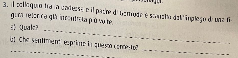 Il colloquio tra la badessa e il padre di Gertrude è scandito dall'iïmpiego di una fi- 
gura retorica già incontrata più volte. 
a) Quale?_ 
_ 
_ 
b) Che sentimenti esprime in questo contesto?