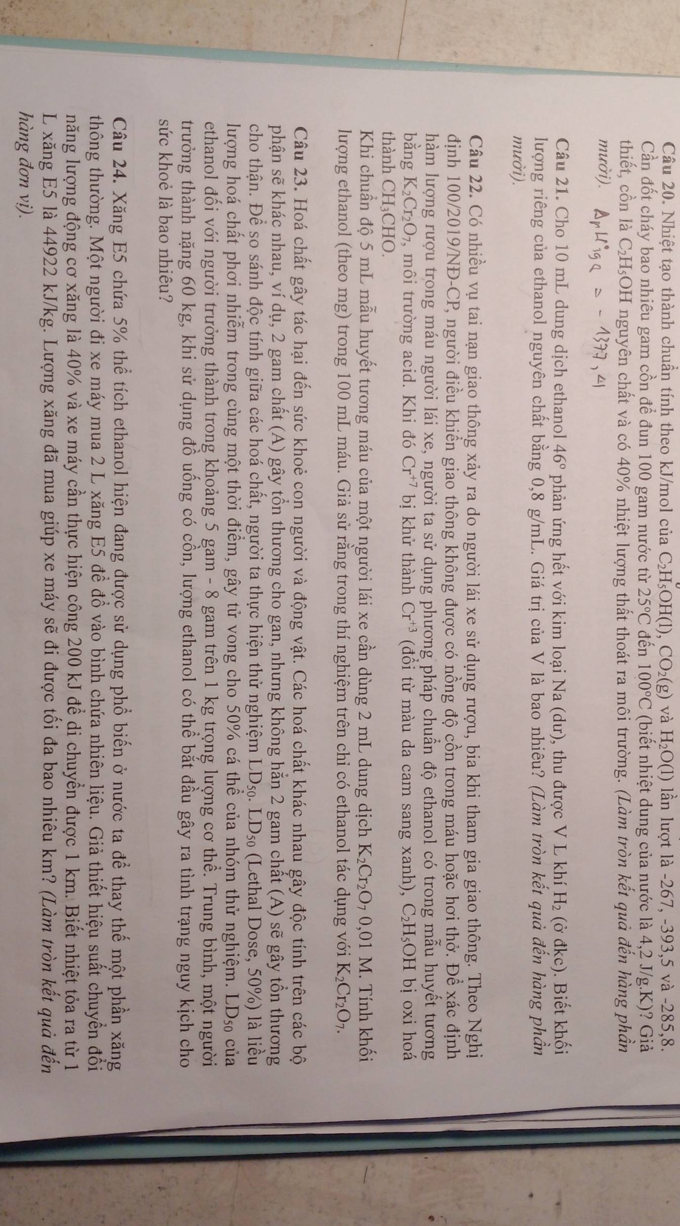 Nhiệt tạo thành chuẩn tính theo kJ/mol của C_2H_5OH( 1), ' CO_2(g) và H_2O(1) lần lượt là -267, -393,5 và -285,8.
Cần đốt cháy bao nhiêu gam cồn để đun 100 gam nước từ 25°C đến 100°C (biết nhiệt dung của nước là 4,2 J/g.K)? Giả
thiết, cồn là C₂H₃OH nguyên chất và có 40% nhiệt lượng thất thoát ra môi trường. (Làm tròn kết quả đến hàng phần
mười).
Câu 21. Cho 10 mL dung dịch ethanol 46° phản ứng hết với kim loại Na (dư), thu được V L khí H_2 (ở đkc). Biết khối
lượng riêng của ethanol nguyên chất bằng 0,8 g/mL. Giá trị của V là bao nhiêu? (Làm tròn kết quả đến hàng phần
mười).
Câu 22. Có nhiều vụ tai nạn giao thông xảy ra do người lái xe sử dụng rượu, bia khi tham gia giao thông. Theo Nghị
định 100/2019/NĐ-CP, người điều khiển giao thông không được có nồng độ cồn trong máu hoặc hơi thở. Để xác định
hàm lượng rượu trong máu người lái xe, người ta sử dụng phương pháp chuẩn độ ethanol có trong mẫu huyết tương
bằng K_2Cr_2O_7, , môi trường acid. Khi đó Cr^(+7) bị khử thành Cr^(+3) (đổi từ màu da cam sang xanh), C_2H_5OH bị oxi hoá
thành CH_3 CHO.
Khi chuẩn độ 5 mL mẫu huyết tương máu của một người lái xe cần dùng 2 mL dung dịch K_2Cr_2O_70,01 M. Tính khối
lượng ethanol (theo mg) trong 100 mL máu. Giả sử rằng trong thí nghiệm trên chỉ có ethanol tác dụng với K_2Cr_2O_7.
Câu 23. Hoá chất gây tác hại đến sức khoẻ con người và động vật. Các hoá chất khác nhau gây độc tính trên các bộ
phận sẽ khác nhau, ví dụ, 2 gam chất (A) gây tồn thương cho gan, nhưng không hằn 2 gam chất (A) sẽ gây tồn thương
cho thận. Để so sánh độc tính giữa các hoá chất, người ta thực hiện thử nghiệm LD_50.LD_50 (Lethal Dose, 50%) là liều
lượng hoá chất phơi nhiễm trong cùng một thời điểm, gây tử vong cho 50% cá thể của nhóm thử nghiệm. LD_50 của
ethanol đối với người trưởng thành trong khoảng 5 gam - 8 gam trên 1 kg trọng lượng cơ thể. Trung bình, một người
trưởng thành nặng 60 kg, khi sử dụng đồ uống có cồn, lượng ethanol có thể bắt đầu gây ra tình trạng nguy kịch cho
sức khoẻ là bao nhiêu?
Câu 24. Xăng E5 chứa 5% thể tích ethanol hiện đang được sử dụng phổ biến ở nước ta để thay thế một phần xăng
thông thường. Một người đi xe máy mua 2 L xăng E5 để đồ vào bình chứa nhiên liệu. Giả thiết hiệu suất chuyển đổi
năng lượng động cơ xăng là 40% và xe máy cần thực hiện công 200 kJ để di chuyển được 1 km. Biết nhiệt tỏa ra từ 1
L xăng E5 là 44922 kJ/kg. Lượng xăng đã mua giúp xe máy sẽ đi được tối đa bao nhiêu km? (Làm tròn kết quả đến
hàng đơn vị).