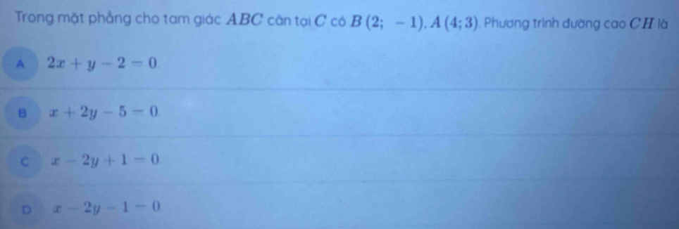 Trong mặt phẳng cho tam giác ABC cân tại C có B(2;-1), A(4;3) , Phương trình đường cao CH là
A 2x+y-2=0.
B x+2y-5=0
C x-2y+1=0
D x-2y-1=0