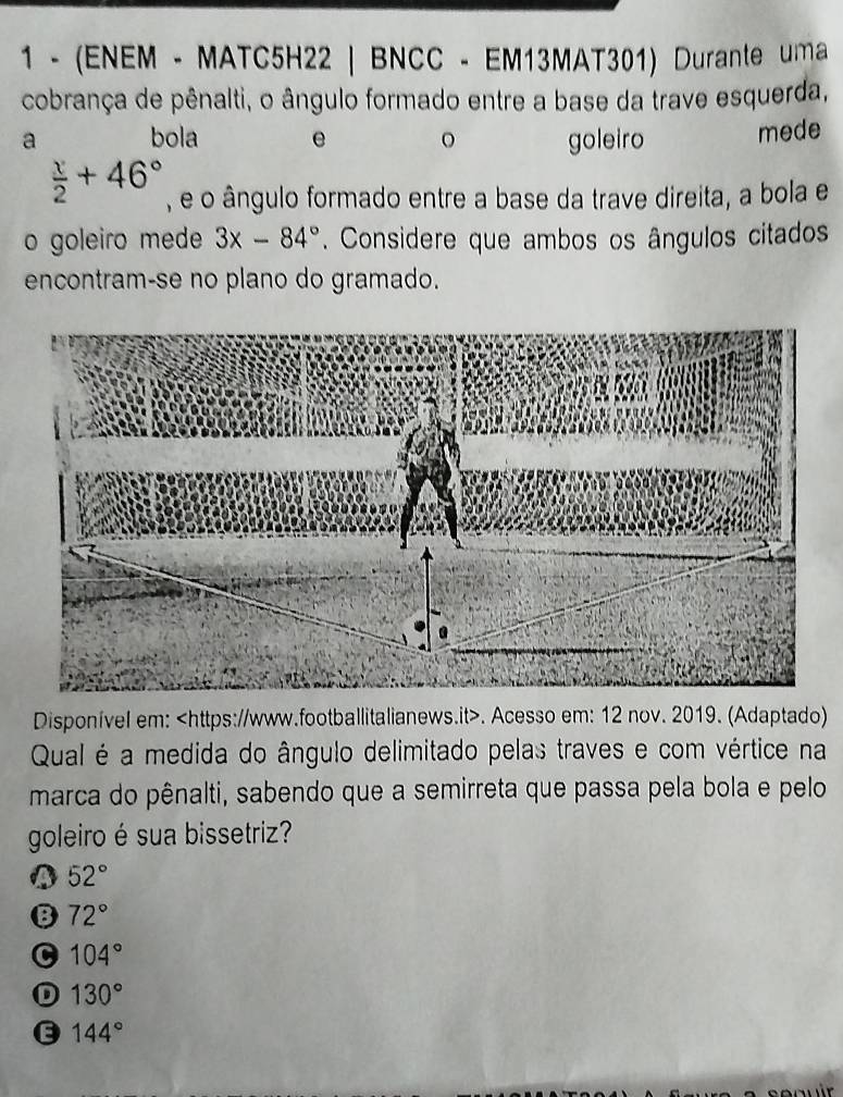 1 - (ENEM - MATC5H22 | BNCC - EM13MAT301) Durante uma
cobrança de pênalti, o ângulo formado entre a base da trave esquerda,
a bola e goleiro mede
 x/2 +46° , é o ângulo formado entre a base da trave direita, a bola e
o goleiro mede 3x-84°. Considere que ambos os ângulos citados
encontram-se no plano do gramado.
Disponível em:. Acesso em: 12 nov. 2019. (Adaptado)
Qual é a medida do ângulo delimitado pelas traves e com vértice na
marca do pênalti, sabendo que a semirreta que passa pela bola e pelo
goleiro é sua bissetriz?
52°
B 72°
C 104°
D 130°
144°