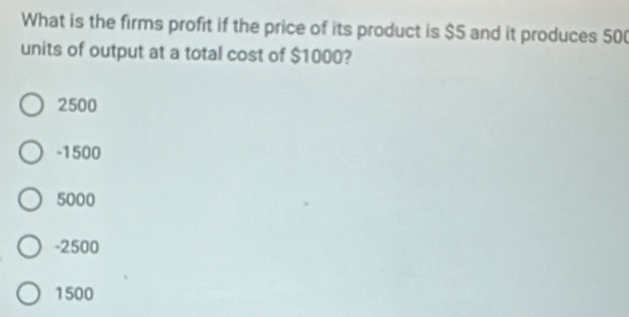 What is the firms profit if the price of its product is $5 and it produces 50 (
units of output at a total cost of $1000?
2500
-1500
5000
-2500
1500