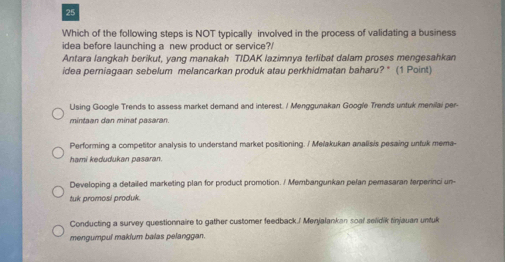 Which of the following steps is NOT typically involved in the process of validating a business
idea before launching a new product or service?/
Antara langkah berikut, yang manakah TIDAK lazimnya terlibat dalam proses mengesahkan
idea perniagaan sebelum melancarkan produk atau perkhidmatan baharu? '' (1 Point)
Using Google Trends to assess market demand and interest. / Menggunakan Google Trends unfuk menilai per-
mintaan dan minat pasaran.
Performing a competitor analysis to understand market positioning. / Melakukan analisis pesaing unfuk mema-
hami kedudukan pasaran.
Developing a detailed marketing plan for product promotion. / Membangunkan pelan pemasaran terperinci un-
tuk promosi produk.
Conducting a survey questionnaire to gather customer feedback./ Menjalankan soal selidik tinjauan untuk
mengumpul maklum balas pelanggan.