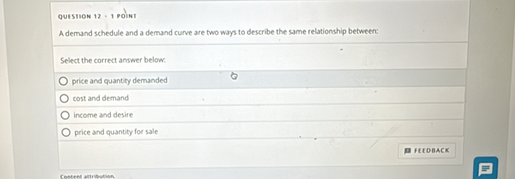 · 1 POINT
A demand schedule and a demand curve are two ways to describe the same relationship between:
Select the correct answer below:
price and quantity demanded
cost and demand
income and desire
price and quantity for sale
F E E D BA C K
Content attribution.