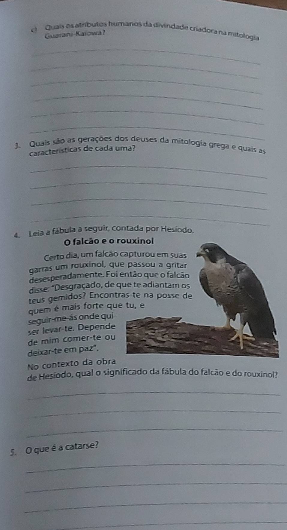 el Quais os atríbutos humanos da divindade criadora na mitologia 
Guarani-Kaiowa? 
_ 
_ 
_ 
_ 
_ 
_ 
J Quais são as gerações dos deuses da mitologia grega e quais as 
características de cada uma? 
_ 
_ 
_ 
_ 
4. Leia a fábula a seguir, contada por Hesíodo. 
O falcão e o 
Certo dia, um falcão 
garras um rouxinol, q 
desesperadamente. Fo 
disse: *Desgraçado, de 
teus gemidos? Encon 
quem é mais forte qu 
seguir-me-ás onde qui 
ser levar-te. Depende 
de mim comer-te ou 
deixar-te em paz". 
No contexto da obra 
de Hesíodo, qual o significado da fábula do falcão e do rouxinol? 
_ 
_ 
_ 
5. O que é a catarse? 
_ 
_ 
_ 
_