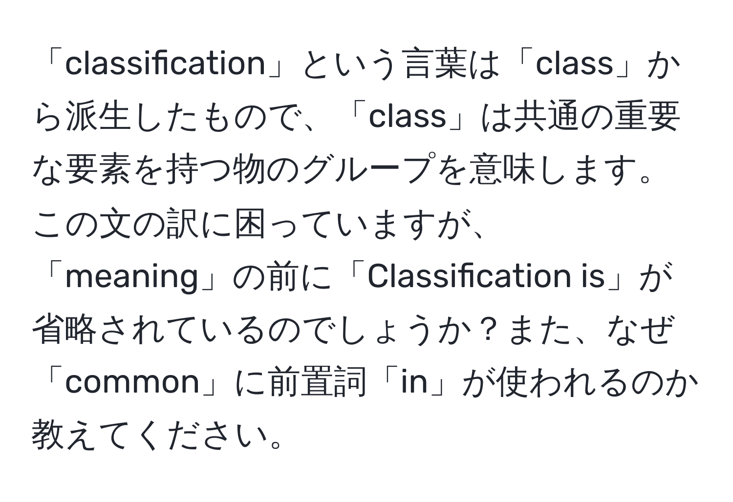 「classification」という言葉は「class」から派生したもので、「class」は共通の重要な要素を持つ物のグループを意味します。この文の訳に困っていますが、「meaning」の前に「Classification is」が省略されているのでしょうか？また、なぜ「common」に前置詞「in」が使われるのか教えてください。