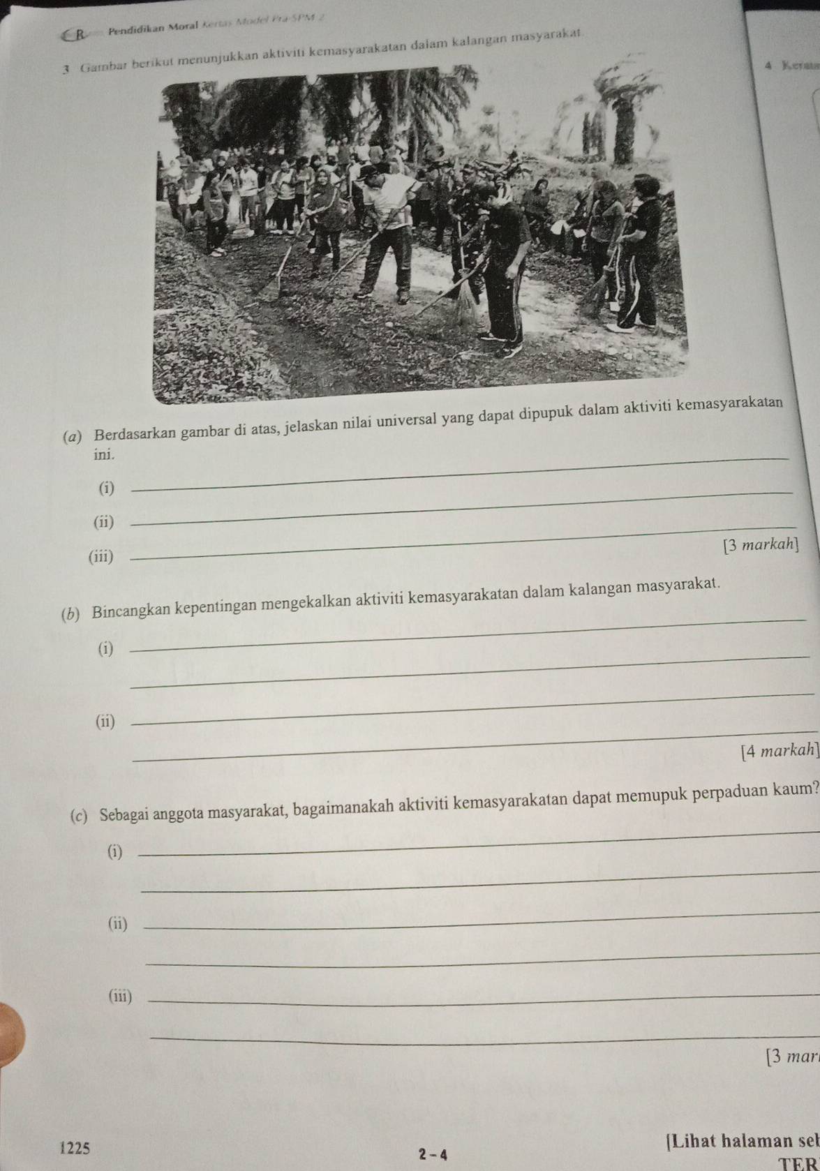 Pendidikan Moral Kertas Model Pra-SPM 2 
3 Gambi kemasyarakatan dalam kalangan masyarakat
4 Kerats 
(@) Berdasarkan gambar di atas, jelaskan nilai universal yang dapat dipupukyarakatan 
ini._ 
(i)_ 
(ii)_ 
(iii) 
[3 markah] 
_ 
(b) Bincangkan kepentingan mengekalkan aktiviti kemasyarakatan dalam kalangan masyarakat. 
(i)_ 
_ 
(ii) 
_ 
[4 markah] 
_ 
(c) Sebagai anggota masyarakat, bagaimanakah aktiviti kemasyarakatan dapat memupuk perpaduan kaum? 
_ 
(i) 
(ii) 
_ 
_ 
(iii) 
_ 
_ 
[3 mar 
1225 2 - 4 Lihat halaman seb 
TER