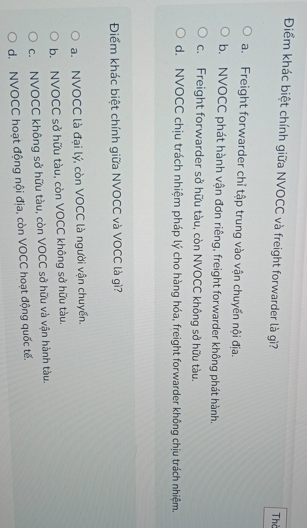 Điểm khác biệt chính giữa NVOCC và freight forwarder là gì?
Thờ
a. Freight forwarder chỉ tập trung vào vận chuyển nội địa.
b. NVOCC phát hành vận đơn riêng, freight forwarder không phát hành.
c. Freight forwarder sở hữu tàu, còn NVOCC không sở hữu tàu.
d. NVOCC chịu trách nhiệm pháp lý cho hàng hóa, freight forwarder không chịu trách nhiệm.
Điểm khác biệt chính giữa NVOCC và VOCC là gì?
a. NVOCC là đại lý, còn VOCC là người vận chuyển.
b. NVOCC sở hữu tàu, còn VOCC không sở hữu tàu.
c. NVOCC không sở hữu tàu, còn VOCC sở hữu và vận hành tàu.
d. NVOCC hoạt động nội địa, còn VOCC hoạt động quốc tế.
