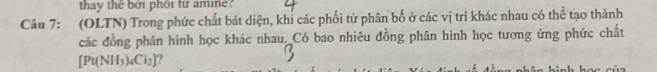 thay thể bởi phối tứ ame? 
Câu 7: (OLTN) Trong phức chất bát diện, khỉ các phối tử phân bố ở các vị trí khác nhau có thể tạo thành 
các đồng phân hình học khác nhau. Có bao nhiêu đồng phân hình học tương ứng phức chất
[Pt(NH_3)_4Cl_2] ?