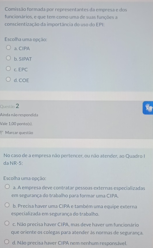 Comissão formada por representantes da empresa e dos
funcionários, e que tem como uma de suas funções a
conscientização da importância do uso do EPI:
Escolha uma opção:
a. CIPA
b. SIPAT
c. EPC
d. COE
Questão 2
Ainda não respondida
Vale 1,00 ponto(s).
Marcar questão
No caso de a empresa não pertencer, ou não atender, ao Quadro I
da NR-5:
Escolha uma opção:
a. A empresa deve contratar pessoas externas especializadas
em segurança do trabalho para formar uma CIPA.
b. Precisa haver uma CIPA e também uma equipe externa
especializada em segurança do trabalho.
c. Não precisa haver CIPA, mas deve haver um funcionário
que oriente os colegas para atender às normas de segurança.
d. Não precisa haver CIPA nem nenhum responsável.