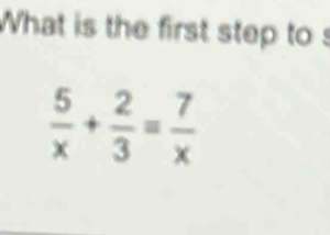 What is the first step to s
 5/x + 2/3 = 7/x 