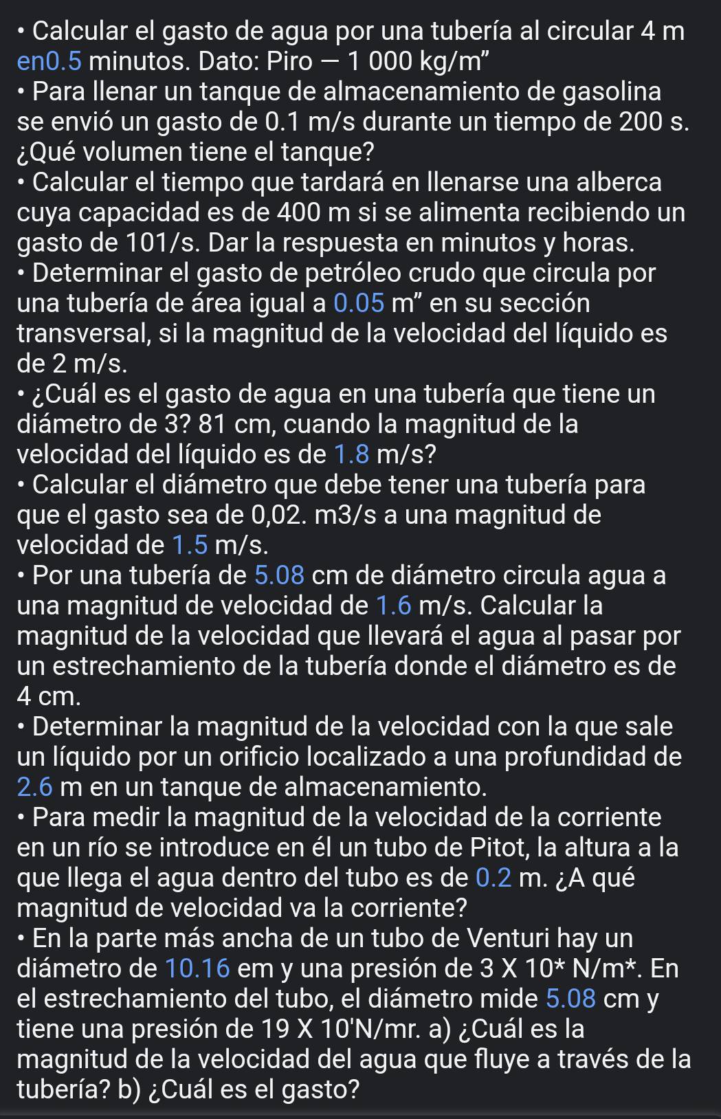 Calcular el gasto de agua por una tubería al circular 4 m
en0.5 minutos. Dato: Piro - 1 000 kg/m"
• Para Ilenar un tanque de almacenamiento de gasolina
se envió un gasto de 0.1 m/s durante un tiempo de 200 s.
¿Qué volumen tiene el tanque?
• Calcular el tiempo que tardará en llenarse una alberca
cuya capacidad es de 400 m si se alimenta recibiendo un
gasto de 101/s. Dar la respuesta en minutos y horas.
• Determinar el gasto de petróleo crudo que circula por
una tubería de área igual a 0.05m' '  en su sección
transversal, si la magnitud de la velocidad del líquido es
de 2 m/s.
• ¿Cuál es el gasto de agua en una tubería que tiene un
diámetro de 3? 81 cm, cuando la magnitud de la
velocidad del líquido es de 1.8 m/s?
• Calcular el diámetro que debe tener una tubería para
que el gasto sea de 0,02. m3/s a una magnitud de
velocidad de 1.5 m/s.
• Por una tubería de 5.08 cm de diámetro circula agua a
una magnitud de velocidad de 1.6 m/s. Calcular la
magnitud de la velocidad que llevará el agua al pasar por
un estrechamiento de la tubería donde el diámetro es de
4 cm.
• Determinar la magnitud de la velocidad con la que sale
un líquido por un orificio localizado a una profundidad de
2.6 m en un tanque de almacenamiento.
• Para medir la magnitud de la velocidad de la corriente
en un río se introduce en él un tubo de Pitot, la altura a la
que llega el agua dentro del tubo es de 0.2 m. ¿A qué
magnitud de velocidad va la corriente?
• En la parte más ancha de un tubo de Venturi hay un
diámetro de 10.16 em y una presión de 3* 10^*N/m^*. En
el estrechamiento del tubo, el diámetro mide 5.08 cm y
tiene una presión de 19* 10'N/ mr. a) ¿Cuál es la
magnitud de la velocidad del agua que fluye a través de la
tubería? b) ¿Cuál es el gasto?