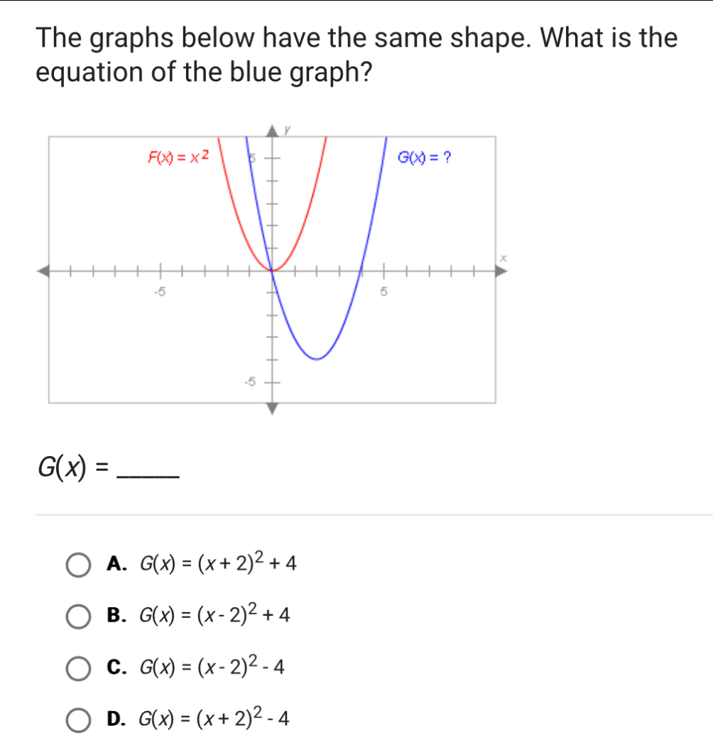 The graphs below have the same shape. What is the
equation of the blue graph?
G(x)= _
A. G(x)=(x+2)^2+4
B. G(x)=(x-2)^2+4
C. G(x)=(x-2)^2-4
D. G(x)=(x+2)^2-4