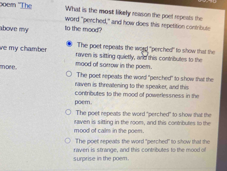 poem ''The What is the most likely reason the poet repeats the
word "perched," and how does this repetition contribute
above my
to the mood?
The poet repeats the word “perched” to show that the
ve my chamber raven is sitting quietly, and this contributes to the
more.
mood of sorrow in the poem.
The poet repeats the word “perched” to show that the
raven is threatening to the speaker, and this
contributes to the mood of powerlessness in the
poem.
The poet repeats the word “perched” to show that the
raven is sitting in the room, and this contributes to the
mood of calm in the poem.
The poet repeats the word “perched” to show that the
raven is strange, and this contributes to the mood of
surprise in the poem.