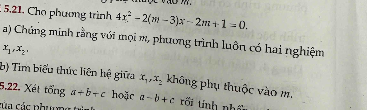 Cho phương trình 4x^2-2(m-3)x-2m+1=0. 
a) Chứng minh rằng với mọi m, phương trình luôn có hai nghiệm
x_1, x_2. 
b) Tìm biểu thức liên hệ giữa x_1, x_2 không phụ thuộc vào m. 
5.22. Xét tổng a+b+c hoặc a-b+c rồi tính nhổ 
của các phương