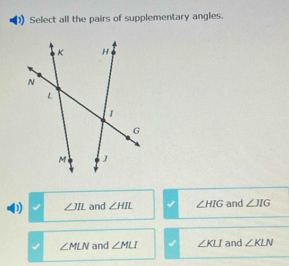 Select all the pairs of supplementary angles.
∠ JIL and ∠ HIL ∠ HIG and ∠ JIG
∠ MLN and ∠ MLI ∠ KLI and ∠ KLN