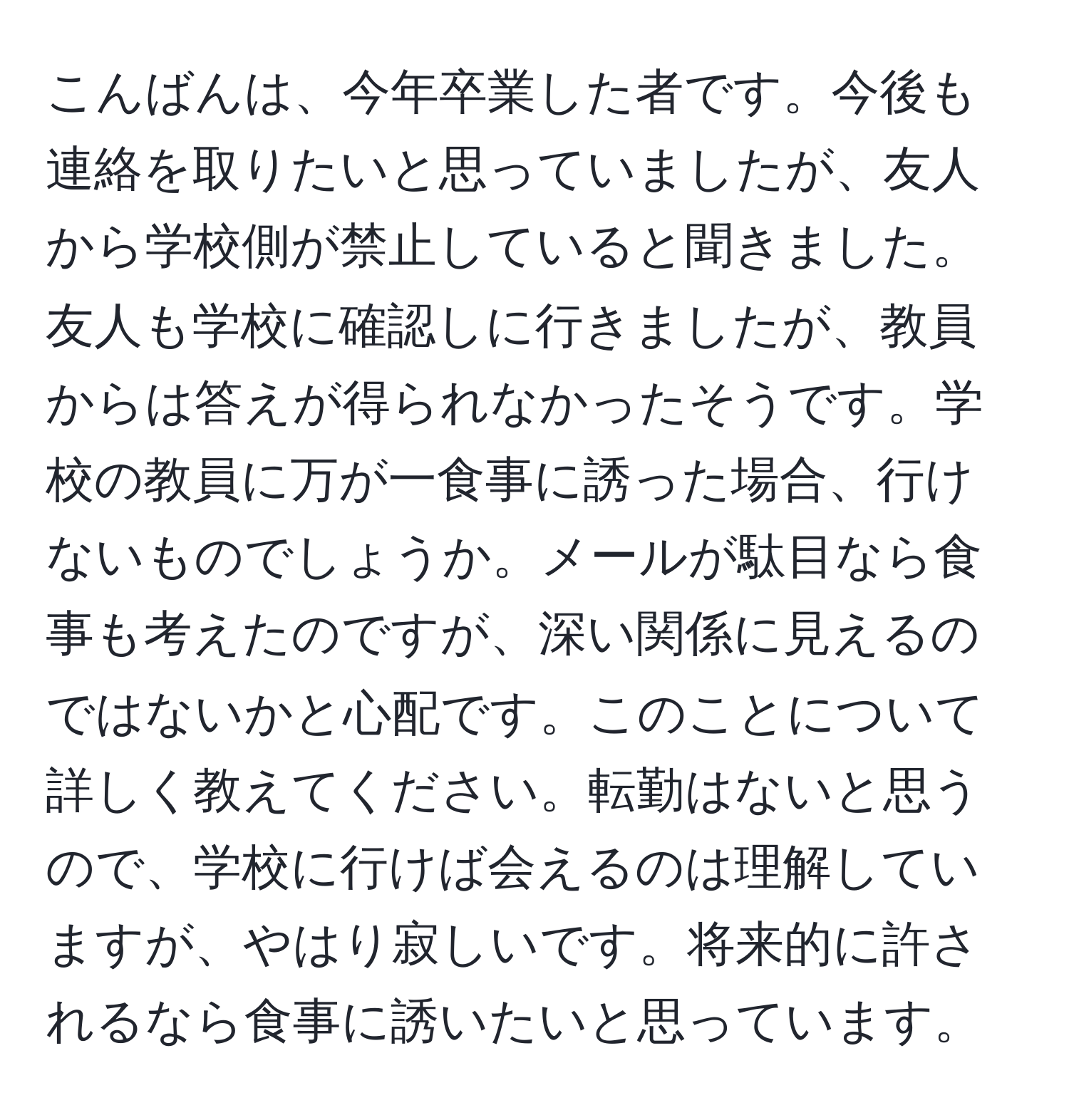 こんばんは、今年卒業した者です。今後も連絡を取りたいと思っていましたが、友人から学校側が禁止していると聞きました。友人も学校に確認しに行きましたが、教員からは答えが得られなかったそうです。学校の教員に万が一食事に誘った場合、行けないものでしょうか。メールが駄目なら食事も考えたのですが、深い関係に見えるのではないかと心配です。このことについて詳しく教えてください。転勤はないと思うので、学校に行けば会えるのは理解していますが、やはり寂しいです。将来的に許されるなら食事に誘いたいと思っています。