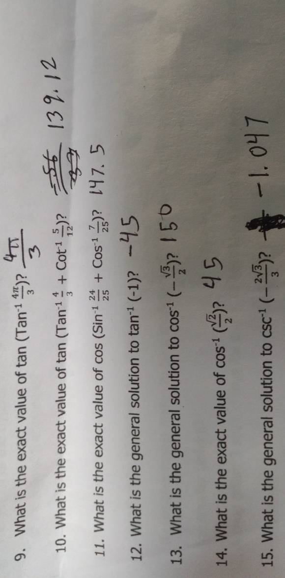 What is the exact value of tan (Tan^(-1) 4π /3 )
10. What is the exact value of tan (Tan^(-1) 4/3 +Cot^1 5/12 ) ? 
11. What is the exact value of cos (Sin^(-1) 24/25 +Cos^(-1) 7/25 )
12. What is the general solution to tan^(-1)(-1) ? 
13. What is the general solution to cos^(-1)(- sqrt(3)/2 ) ? 
14. What is the exact value of cos^(-1)( sqrt(2)/2 ) ? 
15. What is the general solution to csc^(-1)(- 2sqrt(3)/3 ) 2