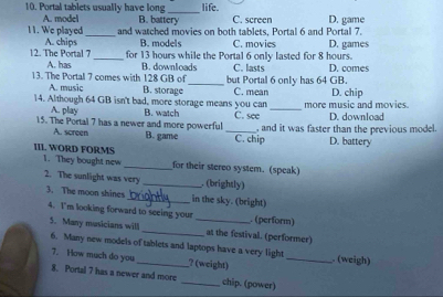 life
10. Portal tablets usually have long B. battery C. screen D. game
A. model
_
11. We played and watched movies on both tablets, Portal 6 and Portal 7.
A. chips B. models C. movies
12. The Portal 7_ for 13 hours while the Portal 6 only lasted for 8 hours. D. games
A. has B. downloads C. lasts
13. The Portal 7 comes with 128 GB of _but Portal 6 only has 64 GB. D. comes
A. music B. storage C. mean
14. Although 64 GB isn't bad, more storage means you can more music and movies. D. chip
A. play B. watch
_
15. The Portal 7 has a newer and more powerful _C. see , and it was faster than the previous model. D. download
A. screen B. game C. chip D. battery
III. WORD FORMS
1. They bought new _for their stereo system. (speak)
2. The sunlight was very _. (brightly)
3. The moon shines _in the sky. (bright)
4. I'm looking forward to seeing your _. (perform)
5. Many musicians will _at the festival. (performer)
6. Many new models of tablets and laptops have a very light _. (weigh)
7. How much do you ? (weight)
8. Portal 7 has a newer and more _chip. (power)