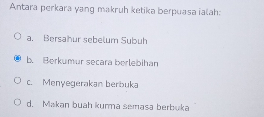 Antara perkara yang makruh ketika berpuasa ialah:
a. Bersahur sebelum Subuh
b. Berkumur secara berlebihan
c. Menyegerakan berbuka
d. Makan buah kurma semasa berbuka