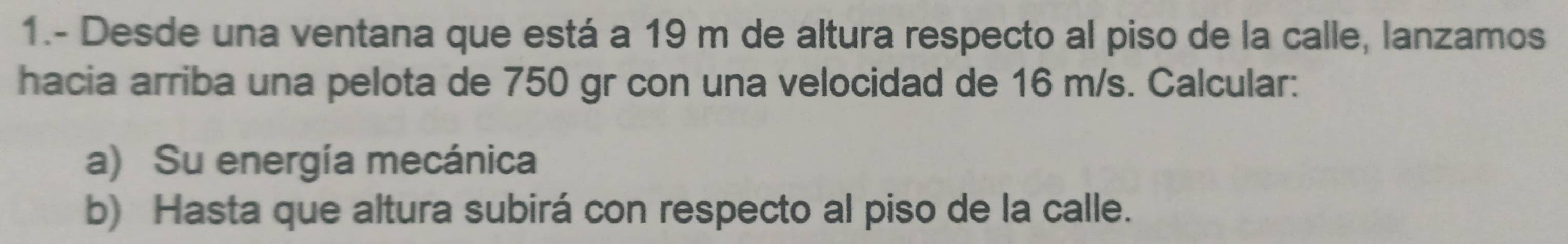 1.- Desde una ventana que está a 19 m de altura respecto al piso de la calle, lanzamos 
hacia arriba una pelota de 750 gr con una velocidad de 16 m/s. Calcular: 
a) Su energía mecánica 
b) Hasta que altura subirá con respecto al piso de la calle.